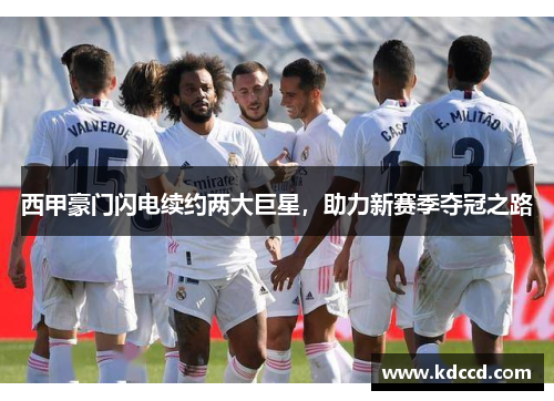 西甲豪门闪电续约两大巨星，助力新赛季夺冠之路